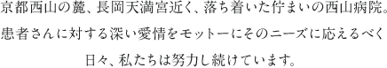 京都西山の麓、長岡天満宮近く、落ち着いた佇まいの西山病院。患者さんに対する深い愛情をモットーにそのニーズに応えるべく日々、私たちは努力し続けています。